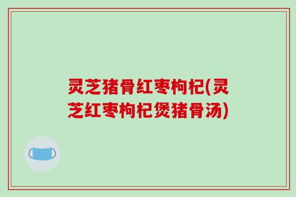 灵芝猪骨红枣枸杞(灵芝红枣枸杞煲猪骨汤)
