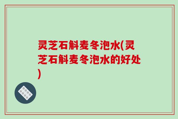 灵芝石斛麦冬泡水(灵芝石斛麦冬泡水的好处)