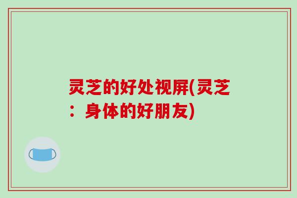 灵芝的好处视屏(灵芝：身体的好朋友)
