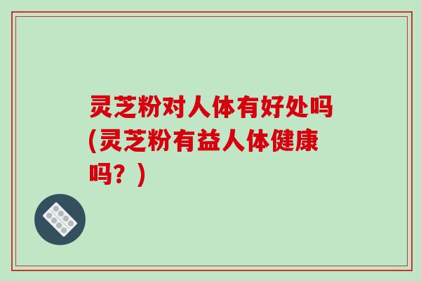 灵芝粉对人体有好处吗(灵芝粉有益人体健康吗？)