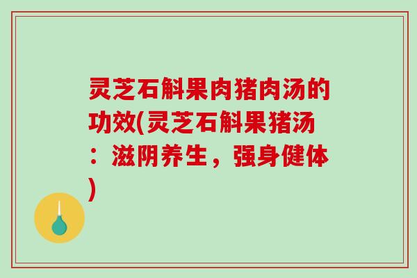 灵芝石斛果肉猪肉汤的功效(灵芝石斛果猪汤：滋阴养生，强身健体)