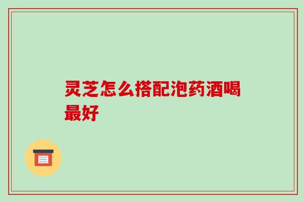灵芝怎么搭配泡药酒喝最好