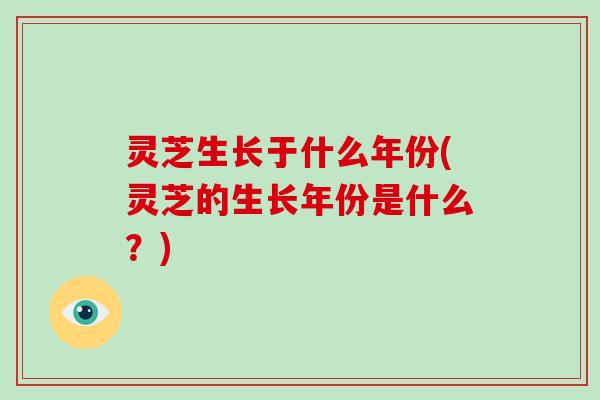灵芝生长于什么年份(灵芝的生长年份是什么？)