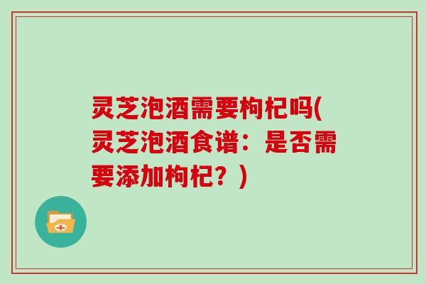 灵芝泡酒需要枸杞吗(灵芝泡酒食谱：是否需要添加枸杞？)