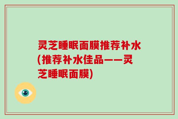灵芝睡眠面膜推荐补水(推荐补水佳品——灵芝睡眠面膜)