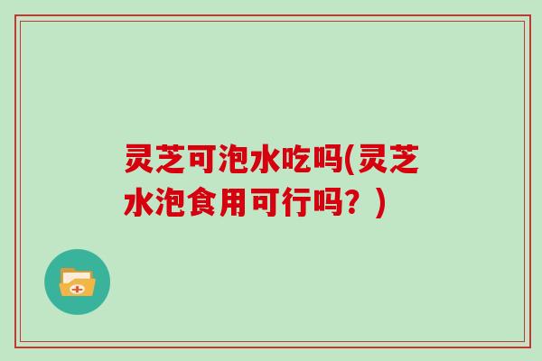 灵芝可泡水吃吗(灵芝水泡食用可行吗？)