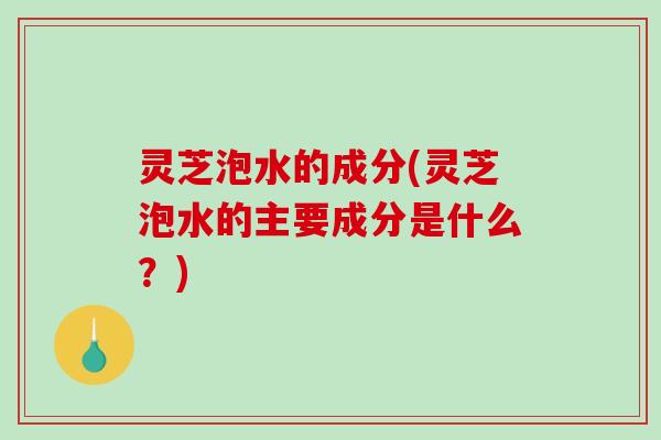 灵芝泡水的成分(灵芝泡水的主要成分是什么？)