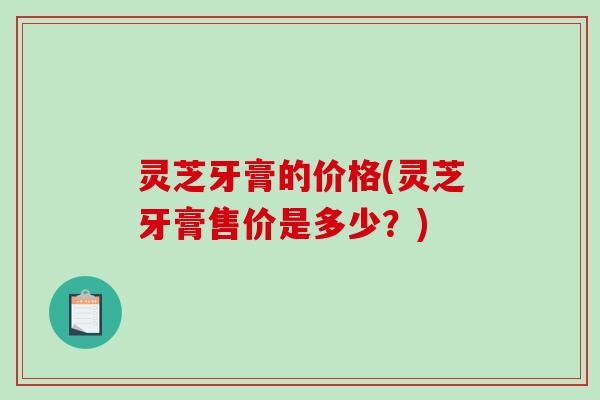 灵芝牙膏的价格(灵芝牙膏售价是多少？)