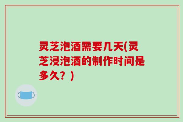 灵芝泡酒需要几天(灵芝浸泡酒的制作时间是多久？)
