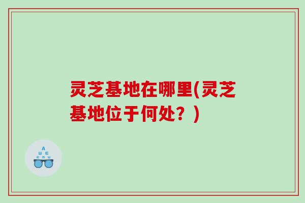 灵芝基地在哪里(灵芝基地位于何处？)