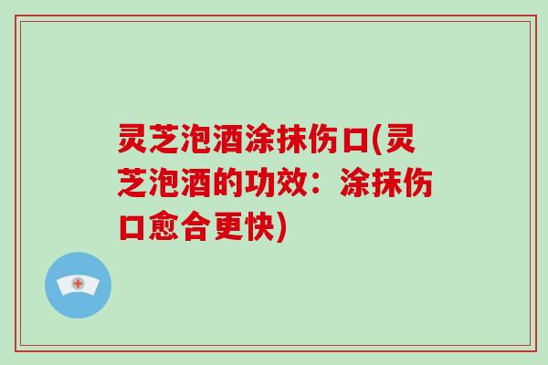 灵芝泡酒涂抹伤口(灵芝泡酒的功效：涂抹伤口愈合更快)