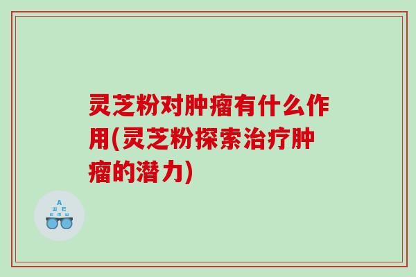 灵芝粉对有什么作用(灵芝粉探索的潜力)