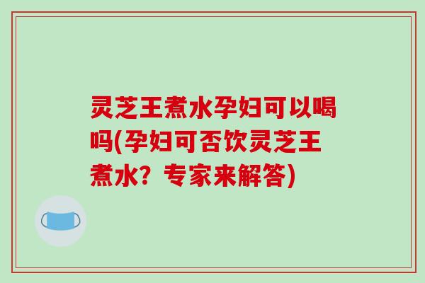 灵芝王煮水孕妇可以喝吗(孕妇可否饮灵芝王煮水？专家来解答)