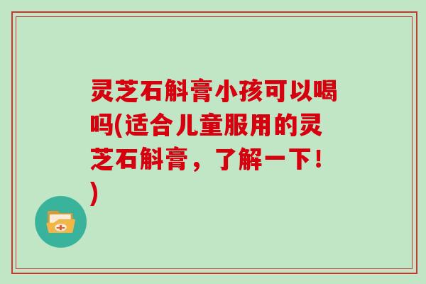 灵芝石斛膏小孩可以喝吗(适合儿童服用的灵芝石斛膏，了解一下！)