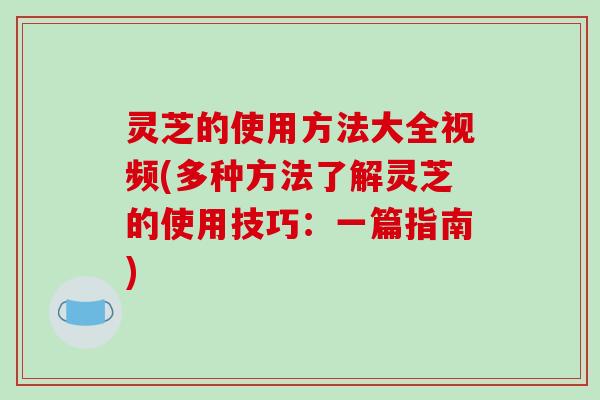 灵芝的使用方法大全视频(多种方法了解灵芝的使用技巧：一篇指南)