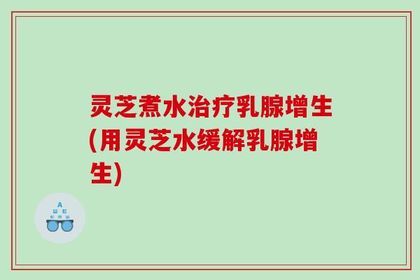 灵芝煮水乳腺增生(用灵芝水缓解乳腺增生)