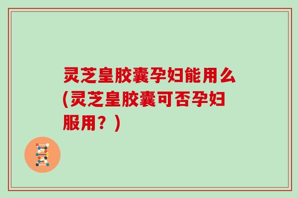 灵芝皇胶囊孕妇能用么(灵芝皇胶囊可否孕妇服用？)