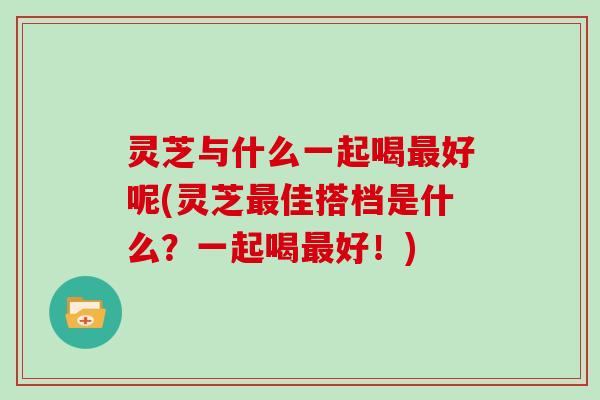 灵芝与什么一起喝好呢(灵芝佳搭档是什么？一起喝好！)