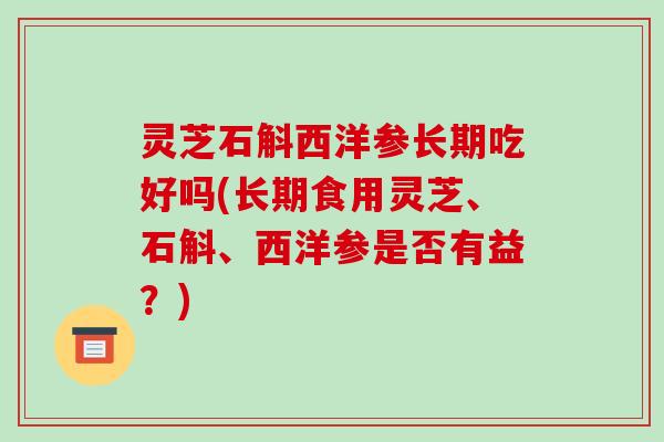 灵芝石斛西洋参长期吃好吗(长期食用灵芝、石斛、西洋参是否有益？)