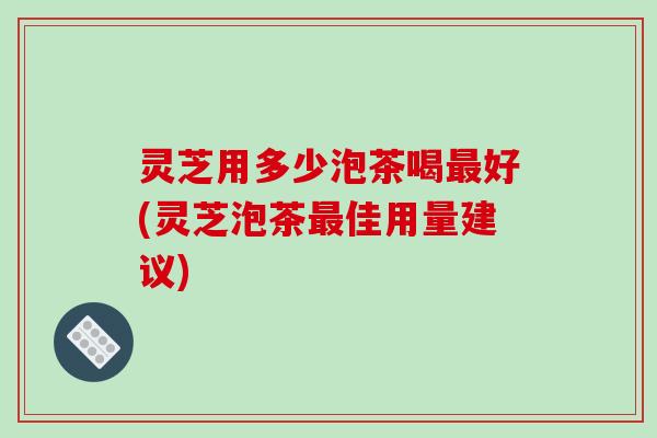 灵芝用多少泡茶喝好(灵芝泡茶佳用量建议)
