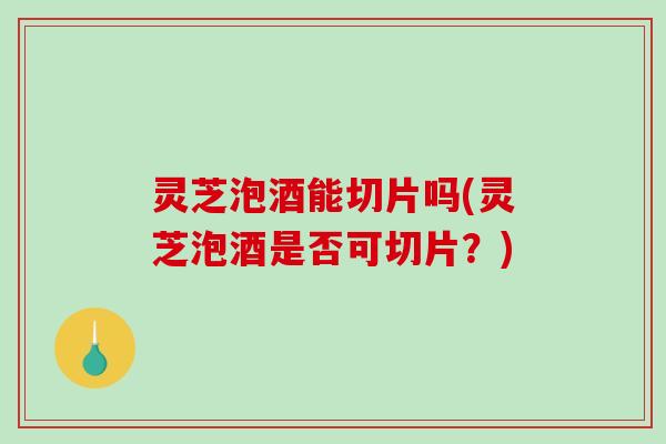 灵芝泡酒能切片吗(灵芝泡酒是否可切片？)