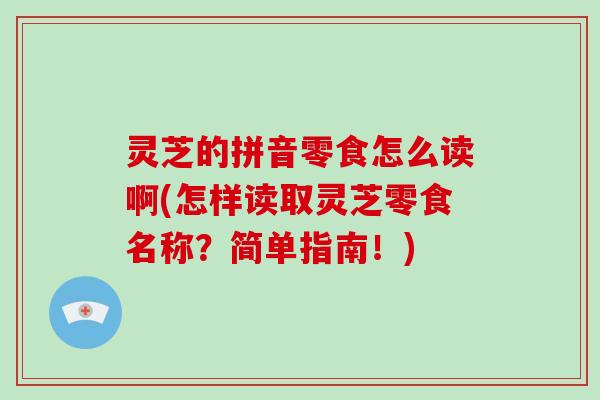 灵芝的拼音零食怎么读啊(怎样读取灵芝零食名称？简单指南！)
