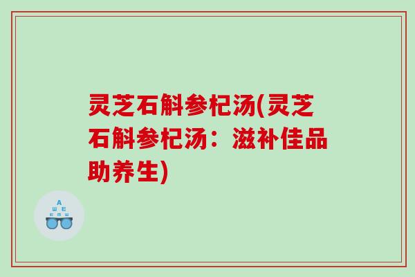 灵芝石斛参杞汤(灵芝石斛参杞汤：滋补佳品助养生)