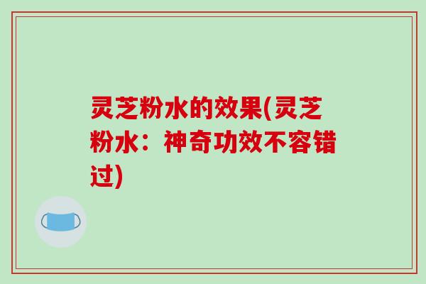 灵芝粉水的效果(灵芝粉水：神奇功效不容错过)
