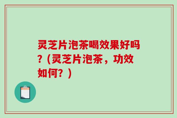 灵芝片泡茶喝效果好吗？(灵芝片泡茶，功效如何？)