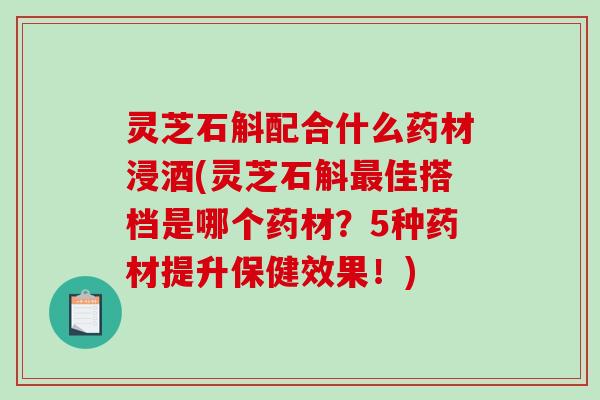 灵芝石斛配合什么药材浸酒(灵芝石斛佳搭档是哪个药材？5种药材提升保健效果！)