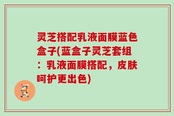 灵芝搭配乳液面膜蓝色盒子(蓝盒子灵芝套组：乳液面膜搭配，呵护更出色)