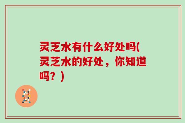 灵芝水有什么好处吗(灵芝水的好处，你知道吗？)