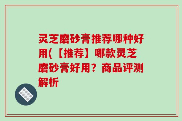灵芝磨砂膏推荐哪种好用(【推荐】哪款灵芝磨砂膏好用？商品评测解析