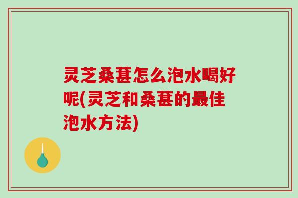 灵芝桑葚怎么泡水喝好呢(灵芝和桑葚的佳泡水方法)