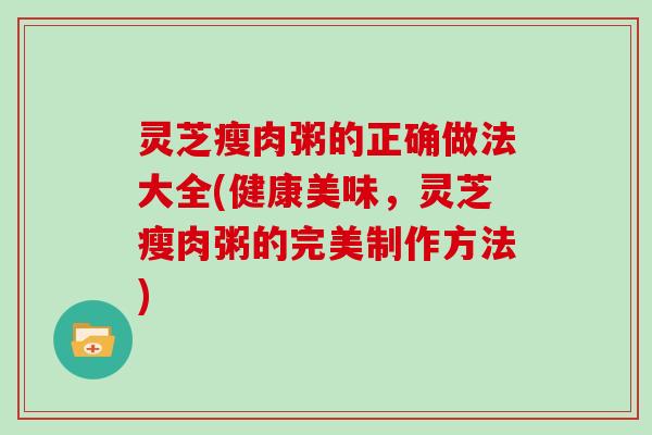 灵芝瘦肉粥的正确做法大全(健康美味，灵芝瘦肉粥的完美制作方法)