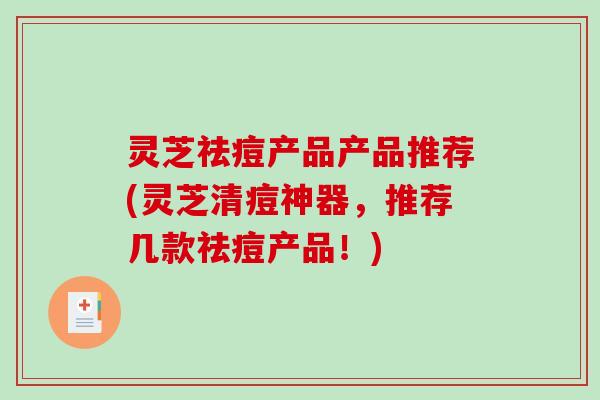 灵芝祛痘产品产品推荐(灵芝清痘神器，推荐几款祛痘产品！)