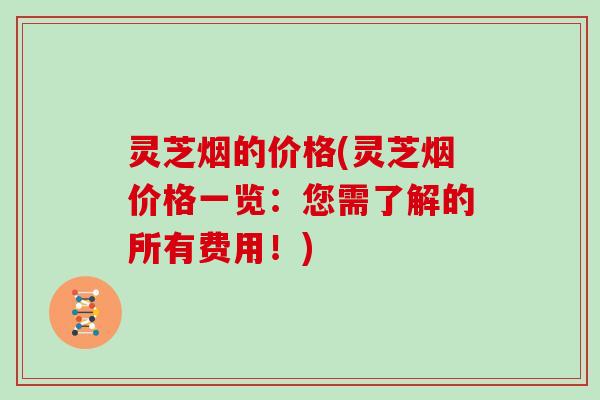 灵芝烟的价格(灵芝烟价格一览：您需了解的所有费用！)