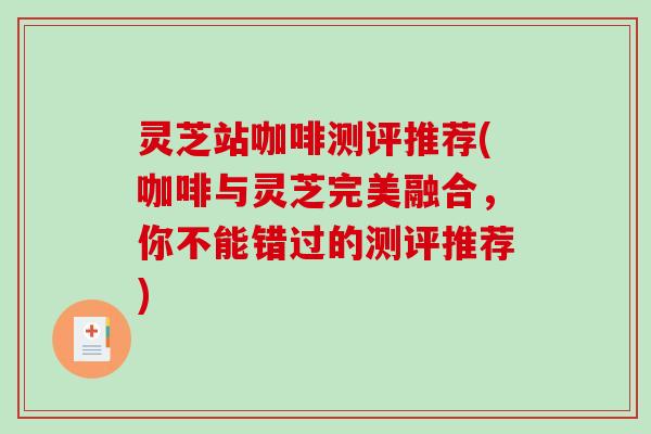 灵芝站咖啡测评推荐(咖啡与灵芝完美融合，你不能错过的测评推荐)