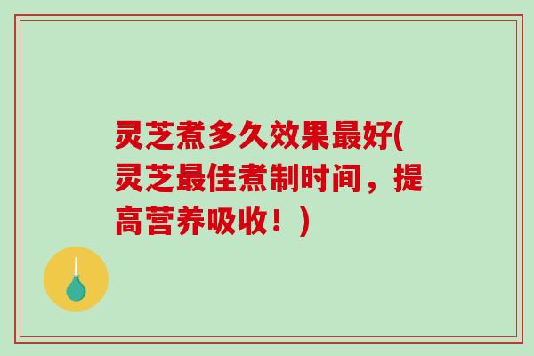 灵芝煮多久效果好(灵芝佳煮制时间，提高营养吸收！)