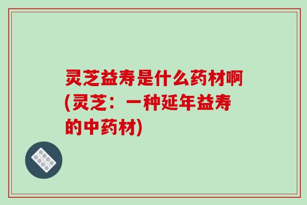 灵芝益寿是什么药材啊(灵芝：一种延年益寿的材)