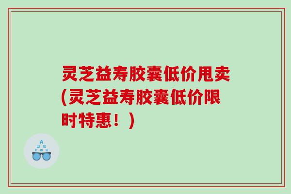 灵芝益寿胶囊低价甩卖(灵芝益寿胶囊低价限时特惠！)