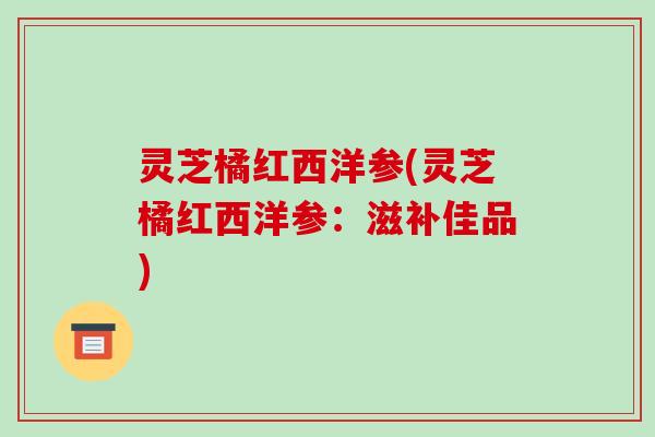 灵芝橘红西洋参(灵芝橘红西洋参：滋补佳品)