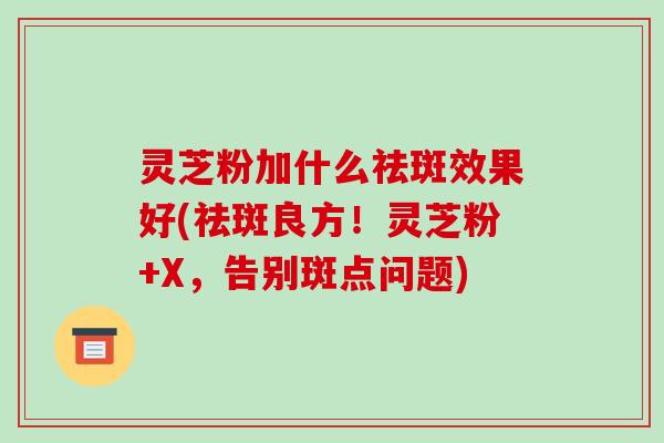 灵芝粉加什么祛斑效果好(祛斑良方！灵芝粉+X，告别斑点问题)