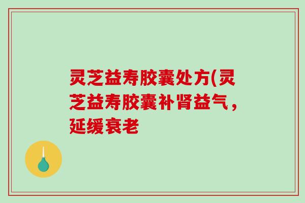 灵芝益寿胶囊处方(灵芝益寿胶囊补益气，延缓