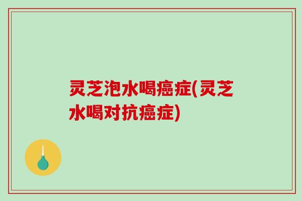 灵芝泡水喝症(灵芝水喝对抗症)