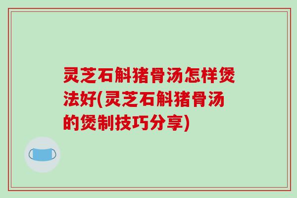 灵芝石斛猪骨汤怎样煲法好(灵芝石斛猪骨汤的煲制技巧分享)