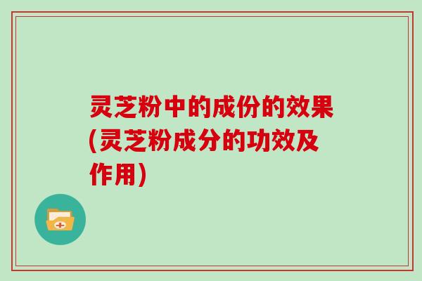 灵芝粉中的成份的效果(灵芝粉成分的功效及作用)