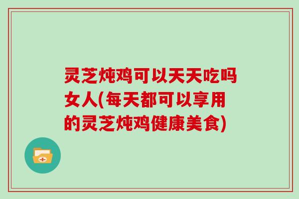 灵芝炖鸡可以天天吃吗女人(每天都可以享用的灵芝炖鸡健康美食)