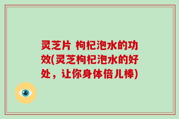 灵芝片 枸杞泡水的功效(灵芝枸杞泡水的好处，让你身体倍儿棒)