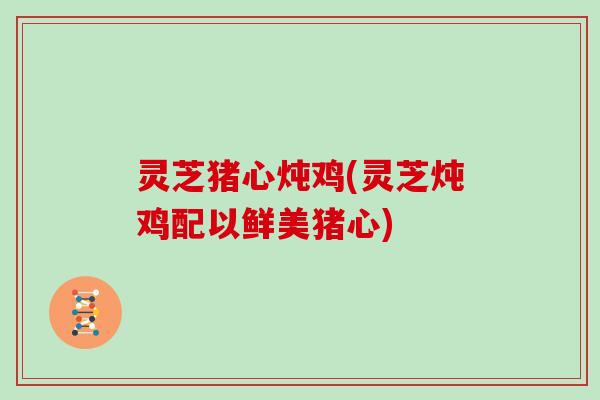 灵芝猪心炖鸡(灵芝炖鸡配以鲜美猪心)